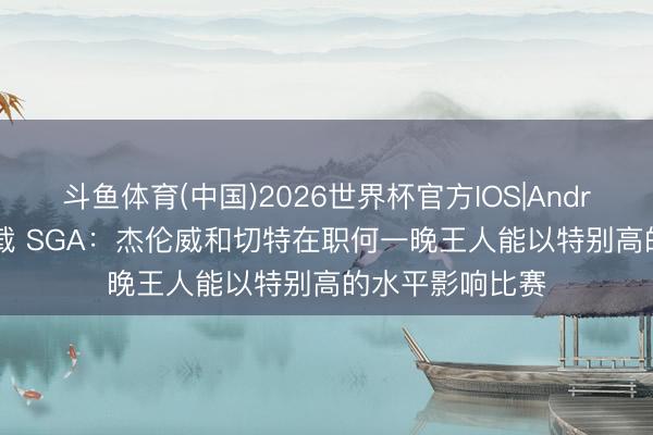 斗鱼体育(中国)2026世界杯官方IOS|Android手机app下载 SGA：杰伦威和切特在职何一晚王人能以特别高的水平影响比赛