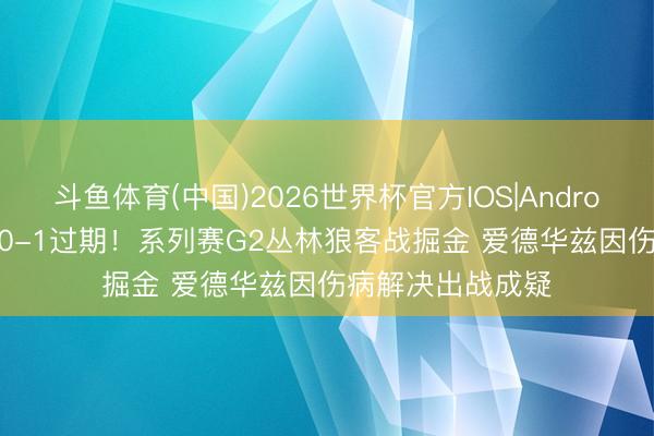 斗鱼体育(中国)2026世界杯官方IOS|Android手机app下载 0-1过期！系列赛G2丛林狼客战掘金 爱德华兹因伤病解决出战成疑