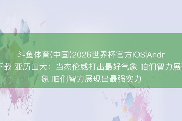 斗鱼体育(中国)2026世界杯官方IOS|Android手机app下载 亚历山大：当杰伦威打出最好气象 咱们智力展现出最强实力