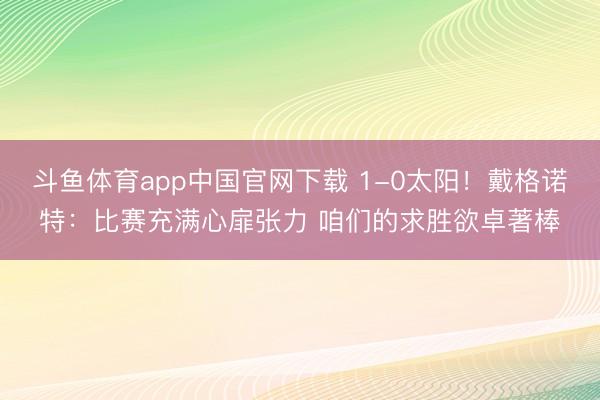 斗鱼体育app中国官网下载 1-0太阳！戴格诺特：比赛充满心扉张力 咱们的求胜欲卓著棒
