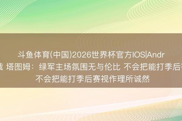 斗鱼体育(中国)2026世界杯官方IOS|Android手机app下载 塔图姆：绿军主场氛围无与伦比 不会把能打季后赛视作理所诚然