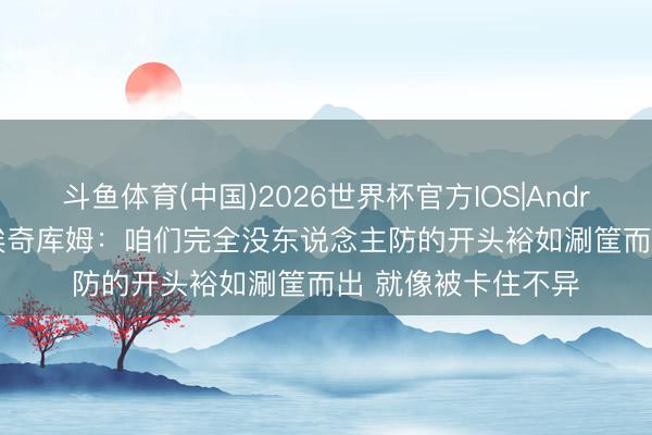 斗鱼体育(中国)2026世界杯官方IOS|Android手机app下载 埃奇库姆：咱们完全没东说念主防的开头裕如涮筐而出 就像被卡住不异