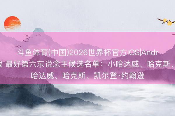 斗鱼体育(中国)2026世界杯官方IOS|Android手机app下载 最好第六东说念主候选名单：小哈达威、哈克斯、凯尔登·约翰逊