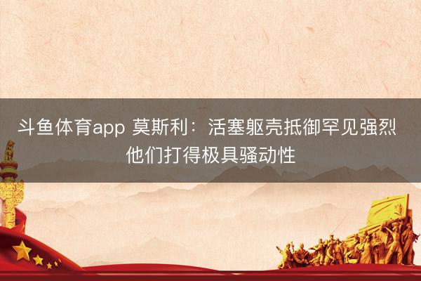斗鱼体育app 莫斯利：活塞躯壳抵御罕见强烈 他们打得极具骚动性