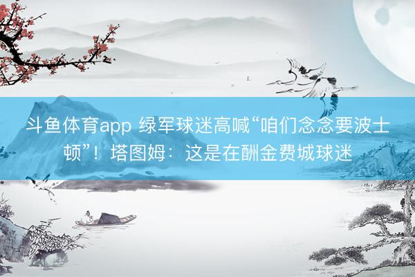 斗鱼体育app 绿军球迷高喊“咱们念念要波士顿”！塔图姆：这是在酬金费城球迷