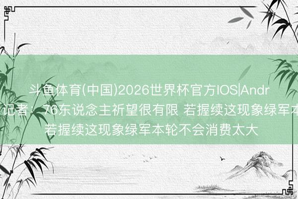 斗鱼体育(中国)2026世界杯官方IOS|Android手机app下载 记者：76东说念主祈望很有限 若握续这现象绿军本轮不会消费太大