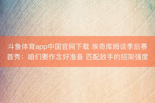 斗鱼体育app中国官网下载 埃奇库姆谈季后赛首秀：咱们要作念好准备 匹配敌手的招架强度
