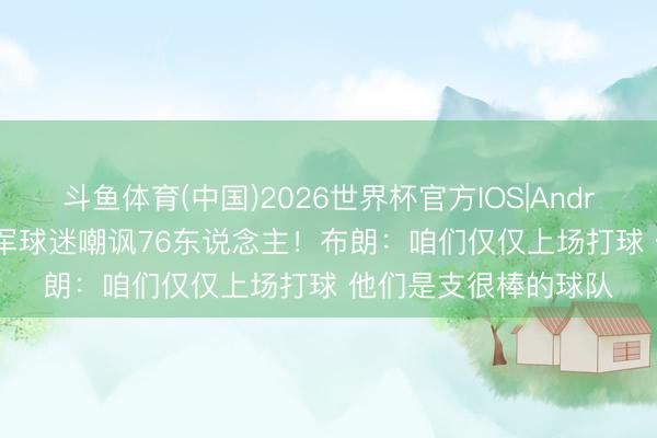 斗鱼体育(中国)2026世界杯官方IOS|Android手机app下载 绿军球迷嘲讽76东说念主！布朗：咱们仅仅上场打球 他们是支很棒的球队