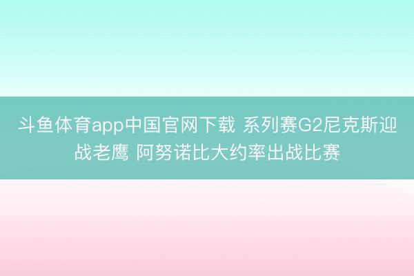 斗鱼体育app中国官网下载 系列赛G2尼克斯迎战老鹰 阿努诺比大约率出战比赛