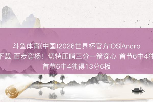 斗鱼体育(中国)2026世界杯官方IOS|Android手机app下载 百步穿杨！切特压哨三分一箭穿心 首节6中4独得13分6板