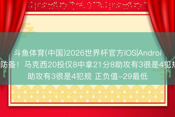 斗鱼体育(中国)2026世界杯官方IOS|Android手机app下载 遭防备！马克西20投仅8中拿21分8助攻有3很是4犯规 正负值-29最低