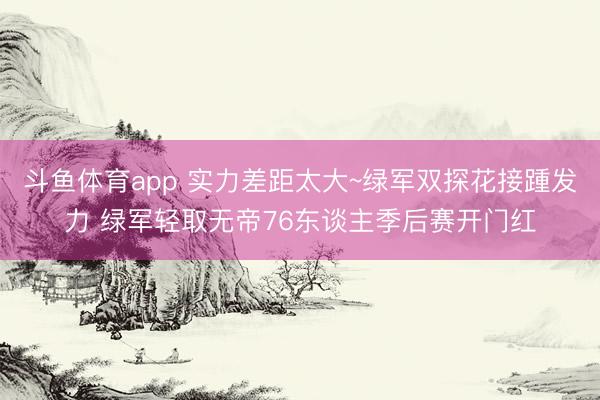 斗鱼体育app 实力差距太大~绿军双探花接踵发力 绿军轻取无帝76东谈主季后赛开门红