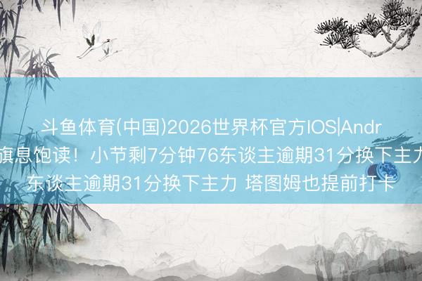 斗鱼体育(中国)2026世界杯官方IOS|Android手机app下载 掩旗息饱读！小节剩7分钟76东谈主逾期31分换下主力 塔图姆也提前打卡