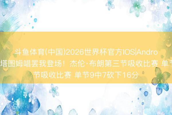 斗鱼体育(中国)2026世界杯官方IOS|Android手机app下载 塔图姆唱罢我登场！杰伦·布朗第三节吸收比赛 单节9中7砍下16分