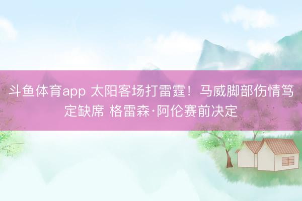 斗鱼体育app 太阳客场打雷霆！马威脚部伤情笃定缺席 格雷森·阿伦赛前决定