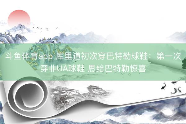 斗鱼体育app 库里道初次穿巴特勒球鞋：第一次穿非UA球鞋 思给巴特勒惊喜