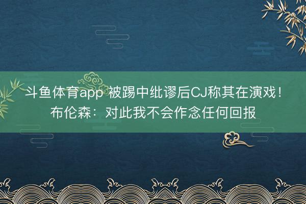 斗鱼体育app 被踢中纰谬后CJ称其在演戏！布伦森：对此我不会作念任何回报