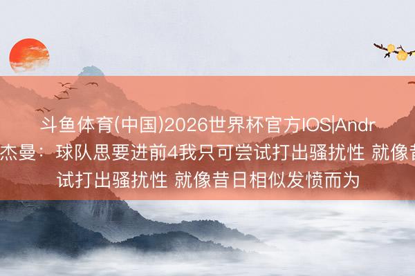 斗鱼体育(中国)2026世界杯官方IOS|Android手机app下载 杰曼：球队思要进前4我只可尝试打出骚扰性 就像昔日相似发愤而为
