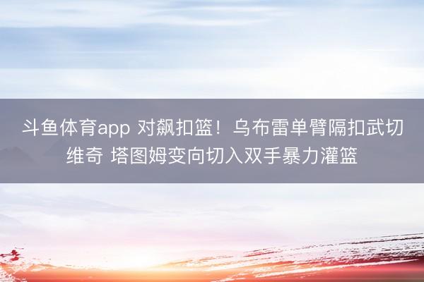 斗鱼体育app 对飙扣篮！乌布雷单臂隔扣武切维奇 塔图姆变向切入双手暴力灌篮