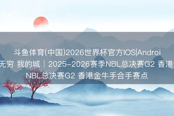 斗鱼体育(中国)2026世界杯官方IOS|Android手机app下载 无穷 我的城│2025-2026赛季NBL总决赛G2 香港金牛手合手赛点