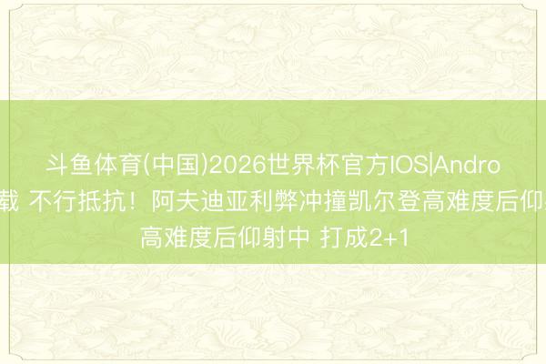 斗鱼体育(中国)2026世界杯官方IOS|Android手机app下载 不行抵抗！阿夫迪亚利弊冲撞凯尔登高难度后仰射中 打成2+1