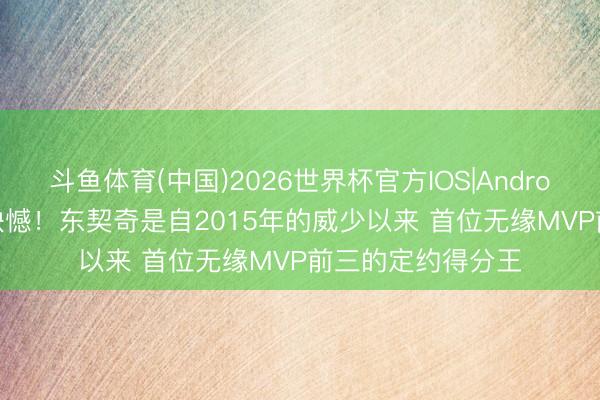 斗鱼体育(中国)2026世界杯官方IOS|Android手机app下载 缺憾！东契奇是自2015年的威少以来 首位无缘MVP前三的定约得分王