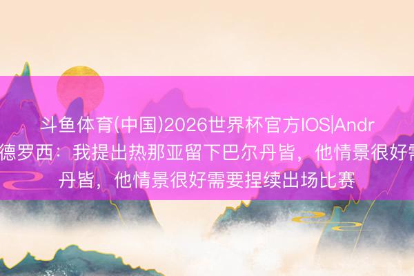 斗鱼体育(中国)2026世界杯官方IOS|Android手机app下载 德罗西：我提出热那亚留下巴尔丹皆，他情景很好需要捏续出场比赛