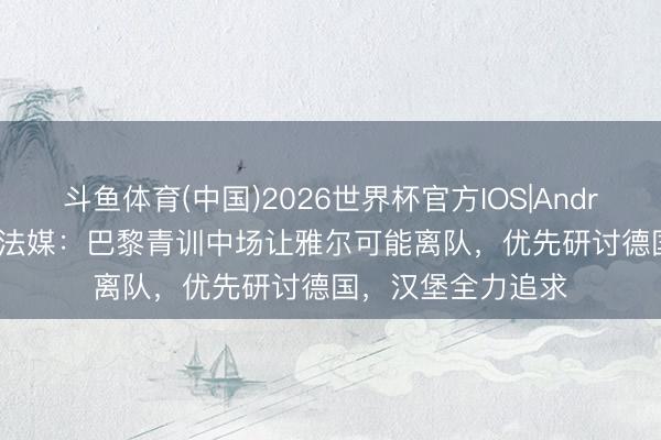 斗鱼体育(中国)2026世界杯官方IOS|Android手机app下载 法媒：巴黎青训中场让雅尔可能离队，优先研讨德国，汉堡全力追求