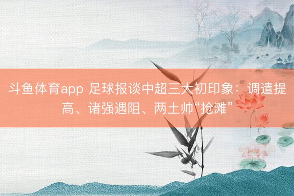 斗鱼体育app 足球报谈中超三大初印象：调遣提高、诸强遇阻、两土帅“抢滩”