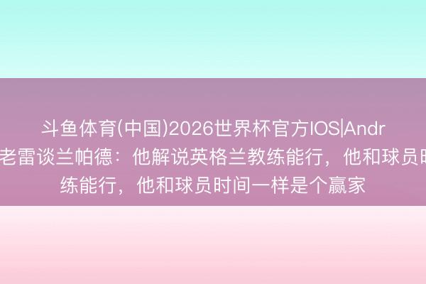 斗鱼体育(中国)2026世界杯官方IOS|Android手机app下载 老雷谈兰帕德：他解说英格兰教练能行，他和球员时间一样是个赢家