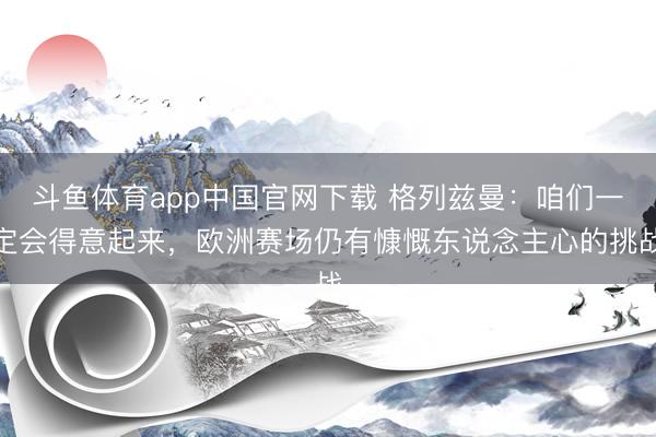 斗鱼体育app中国官网下载 格列兹曼：咱们一定会得意起来，欧洲赛场仍有慷慨东说念主心的挑战