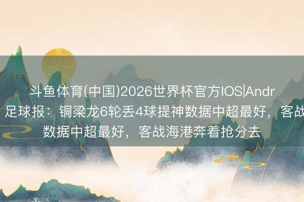 斗鱼体育(中国)2026世界杯官方IOS|Android手机app下载 足球报：铜梁龙6轮丢4球提神数据中超最好，客战海港奔着抢分去