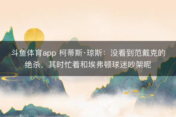 斗鱼体育app 柯蒂斯·琼斯：没看到范戴克的绝杀，其时忙着和埃弗顿球迷吵架呢