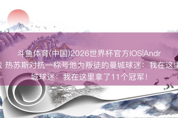 斗鱼体育(中国)2026世界杯官方IOS|Android手机app下载 热苏斯对抗一称号他为叛徒的曼城球迷：我在这里拿了11个冠军！