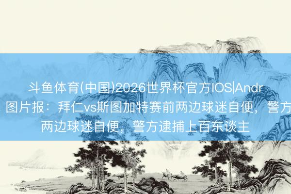 斗鱼体育(中国)2026世界杯官方IOS|Android手机app下载 图片报：拜仁vs斯图加特赛前两边球迷自便，警方逮捕上百东谈主