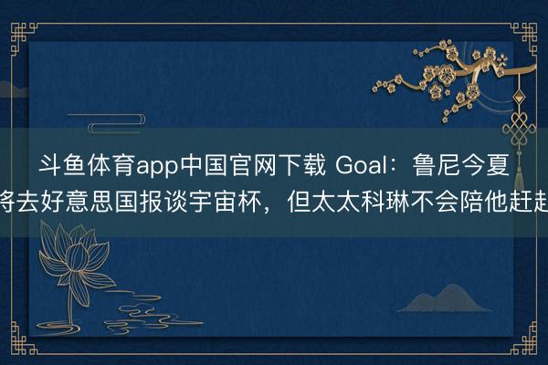 斗鱼体育app中国官网下载 Goal：鲁尼今夏将去好意思国报谈宇宙杯，但太太科琳不会陪他赶赴