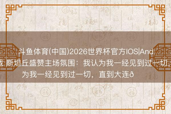 斗鱼体育(中国)2026世界杯官方IOS|Android手机app下载 斯坦丘盛赞主场氛围：我认为我一经见到过一切，直到大连🌊