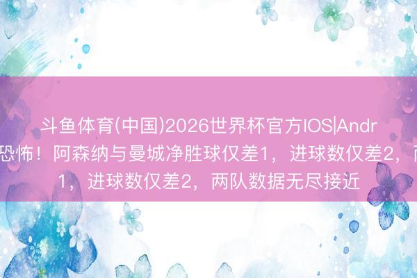 斗鱼体育(中国)2026世界杯官方IOS|Android手机app下载 恐怖！阿森纳与曼城净胜球仅差1，进球数仅差2，两队数据无尽接近