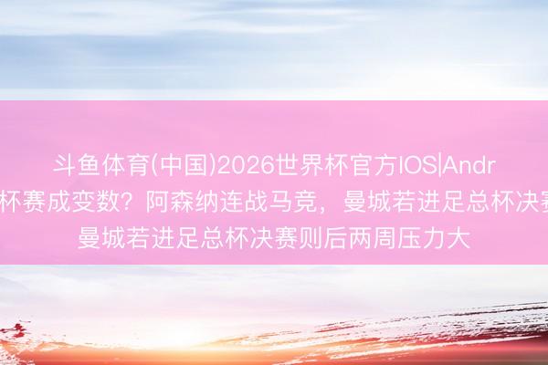斗鱼体育(中国)2026世界杯官方IOS|Android手机app下载 杯赛成变数？阿森纳连战马竞，曼城若进足总杯决赛则后两周压力大