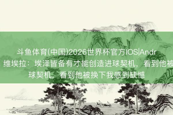 斗鱼体育(中国)2026世界杯官方IOS|Android手机app下载 维埃拉：埃泽皆备有才能创造进球契机，看到他被换下我感到缺憾