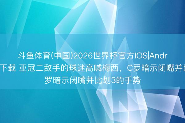 斗鱼体育(中国)2026世界杯官方IOS|Android手机app下载 亚冠二敌手的球迷高喊梅西，C罗暗示闭嘴并比划3的手势