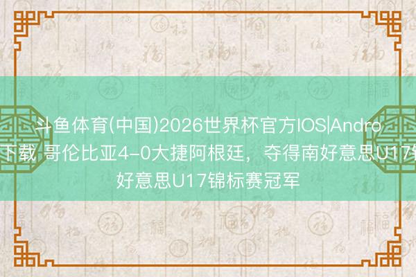 斗鱼体育(中国)2026世界杯官方IOS|Android手机app下载 哥伦比亚4-0大捷阿根廷，夺得南好意思U17锦标赛冠军