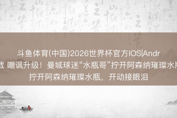 斗鱼体育(中国)2026世界杯官方IOS|Android手机app下载 嘲讽升级！曼城球迷“水瓶哥”拧开阿森纳璀璨水瓶，开动接眼泪
