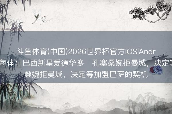 斗鱼体育(中国)2026世界杯官方IOS|Android手机app下载 每体：巴西新星爱德华多・孔塞桑婉拒曼城，决定等加盟巴萨的契机