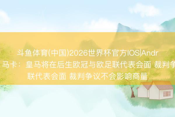 斗鱼体育(中国)2026世界杯官方IOS|Android手机app下载 马卡：皇马将在后生欧冠与欧足联代表会面 裁判争议不会影响商量