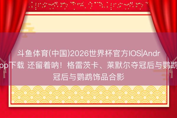 斗鱼体育(中国)2026世界杯官方IOS|Android手机app下载 还留着呐！格雷茨卡、莱默尔夺冠后与鹦鹉饰品合影
