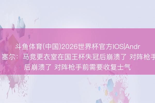 斗鱼体育(中国)2026世界杯官方IOS|Android手机app下载 塞尔：马竞更衣室在国王杯失冠后崩溃了 对阵枪手前需要收复士气