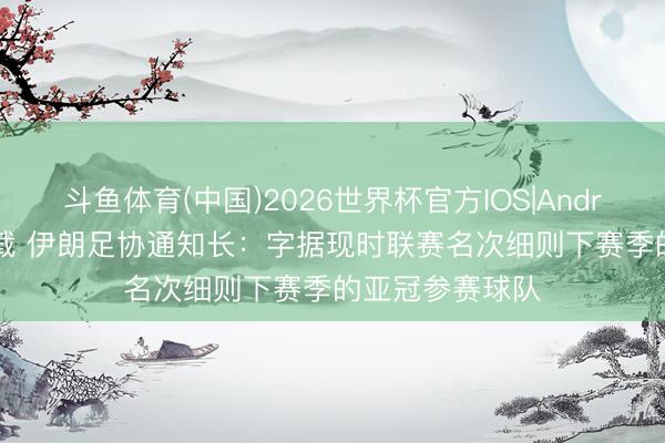 斗鱼体育(中国)2026世界杯官方IOS|Android手机app下载 伊朗足协通知长：字据现时联赛名次细则下赛季的亚冠参赛球队
