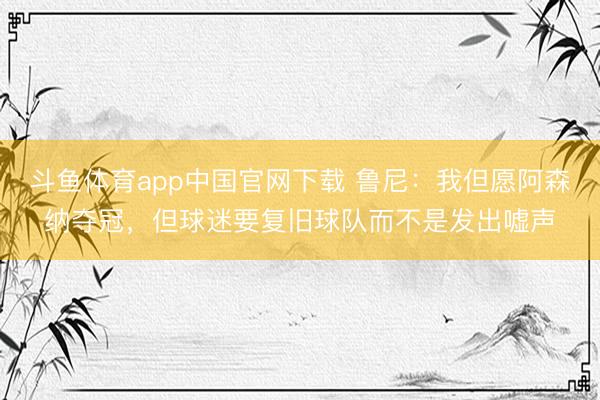 斗鱼体育app中国官网下载 鲁尼：我但愿阿森纳夺冠，但球迷要复旧球队而不是发出嘘声