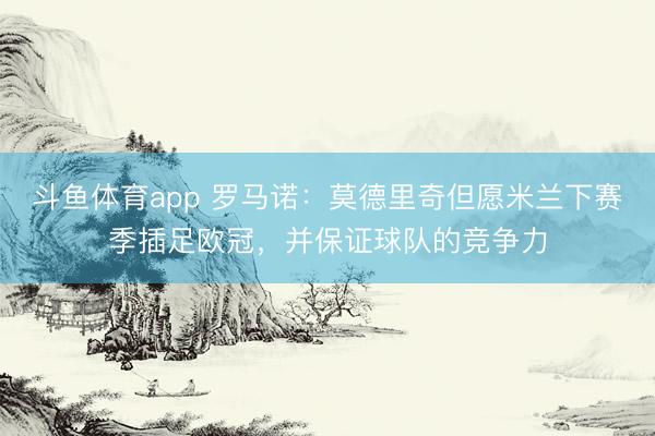 斗鱼体育app 罗马诺：莫德里奇但愿米兰下赛季插足欧冠，并保证球队的竞争力